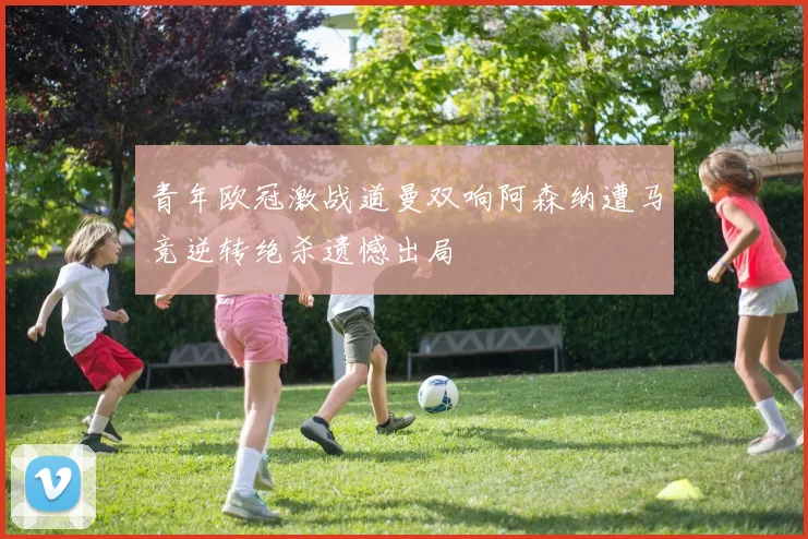 青年欧冠激战道曼双响阿森纳遭马竞逆转绝杀遗憾出局