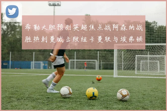 希勒大胆预测英超焦点战阿森纳战胜热刺曼城击败纽卡曼联与埃弗顿握手言和