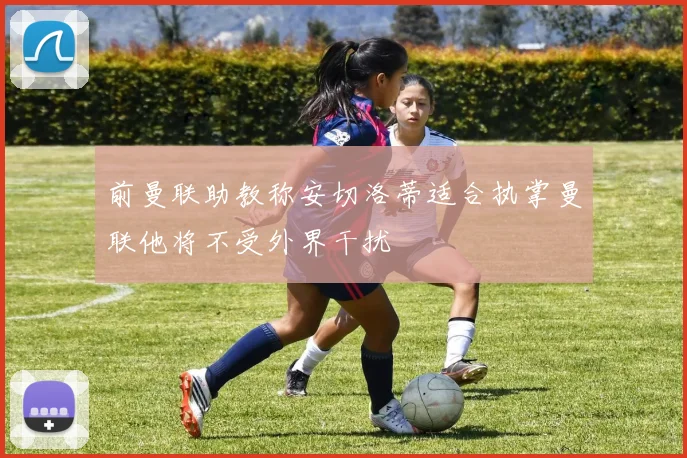 前曼联助教称安切洛蒂适合执掌曼联他将不受外界干扰