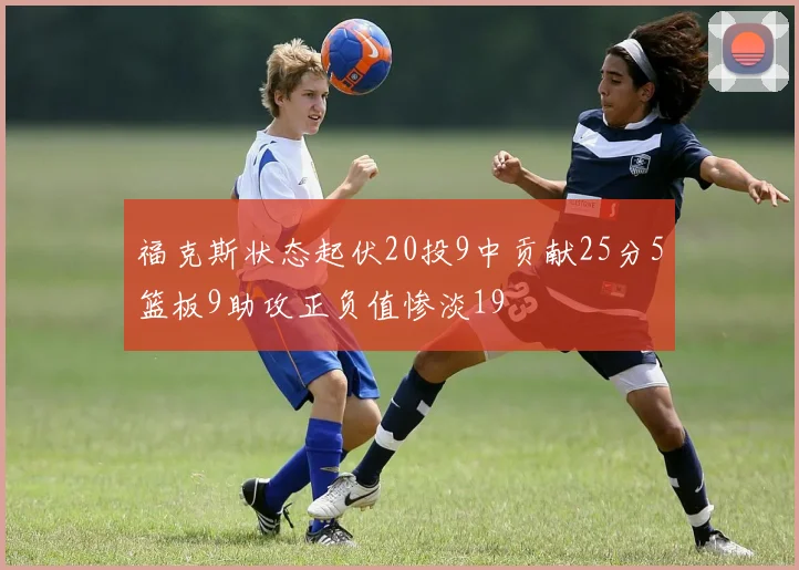 福克斯状态起伏20投9中贡献25分5篮板9助攻正负值惨淡19