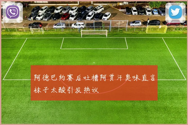 阿德巴约赛后吐槽阿贾汗臭味直言袜子太酸引发热议