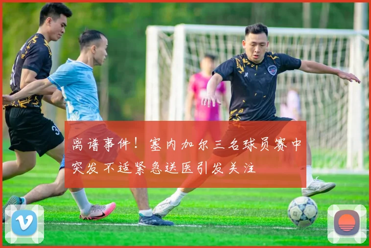离谱事件！塞内加尔三名球员赛中突发不适紧急送医引发关注