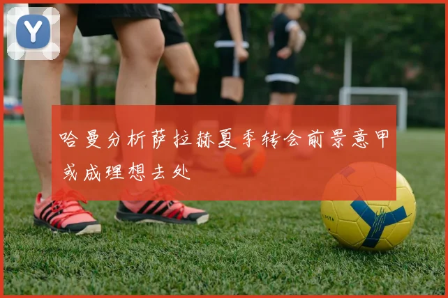 哈曼分析萨拉赫夏季转会前景意甲或成理想去处
