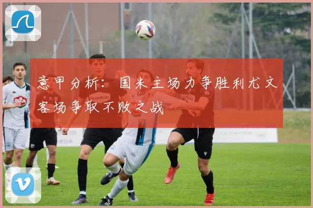 意甲分析：国米主场力争胜利尤文客场争取不败之战