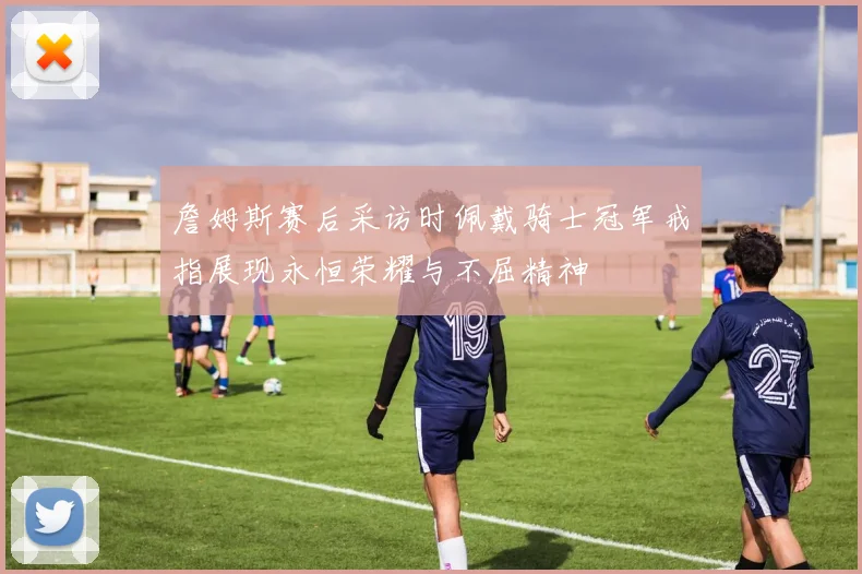 詹姆斯赛后采访时佩戴骑士冠军戒指展现永恒荣耀与不屈精神