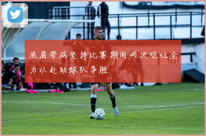 浓眉带病坚持比赛期间两次呕吐全力以赴助球队争胜