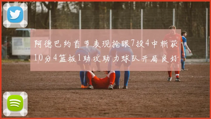 阿德巴约首节表现抢眼7投4中斩获10分4篮板1助攻助力球队开局良好