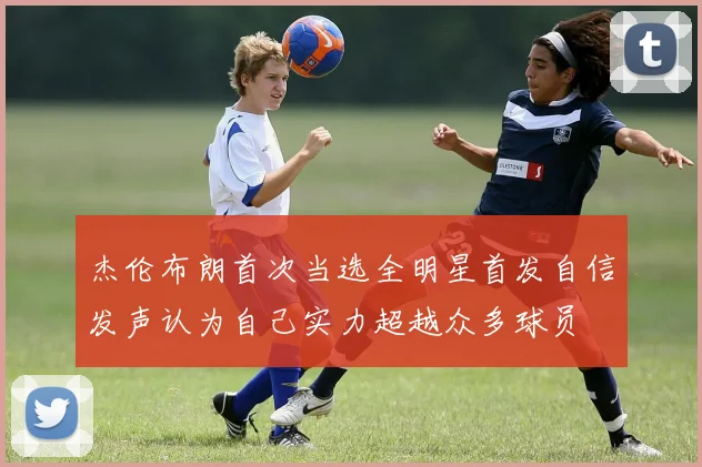 杰伦布朗首次当选全明星首发自信发声认为自己实力超越众多球员