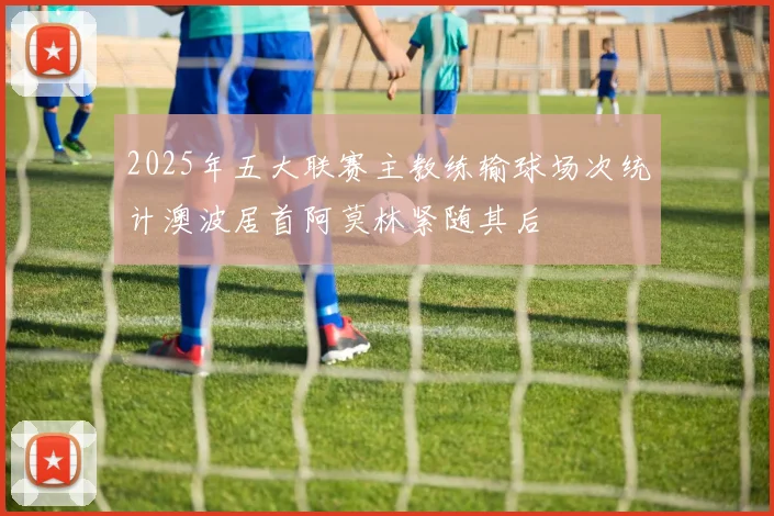 2025年五大联赛主教练输球场次统计澳波居首阿莫林紧随其后