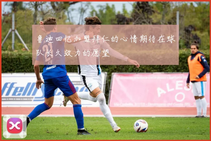 鲁迪回忆加盟拜仁的心情期待在球队长久效力的愿望
