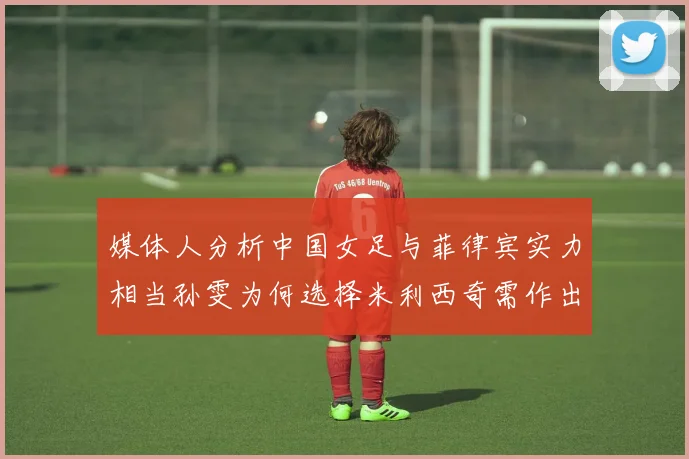 媒体人分析中国女足与菲律宾实力相当孙雯为何选择米利西奇需作出解释