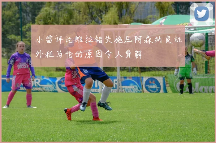 小雷评论维拉错失施压阿森纳良机外租马伦的原因令人费解