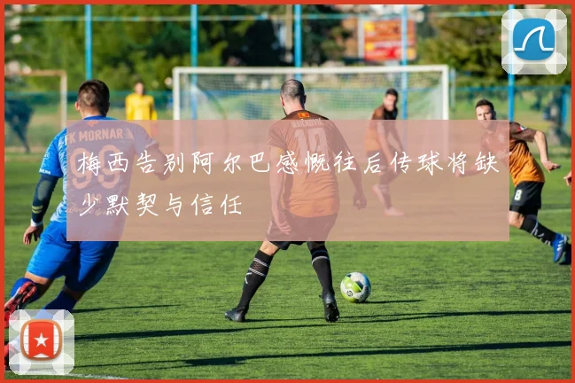 梅西告别阿尔巴感慨往后传球将缺少默契与信任