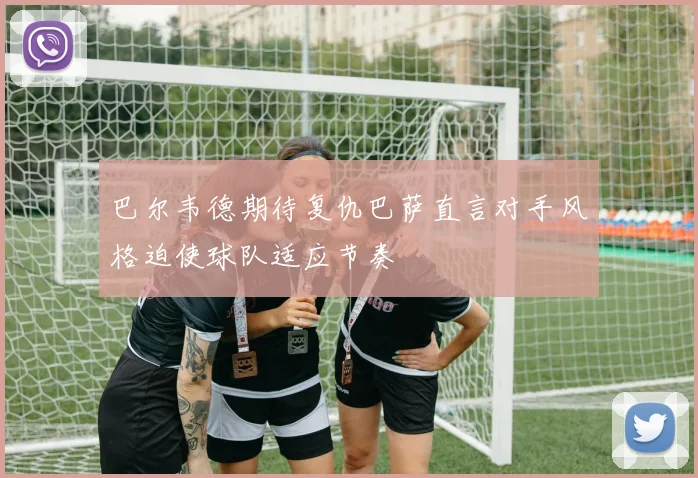巴尔韦德期待复仇巴萨直言对手风格迫使球队适应节奏