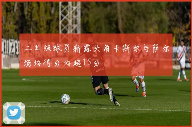 二年级球员崭露头角卡斯尔与萨尔场均得分均超15分