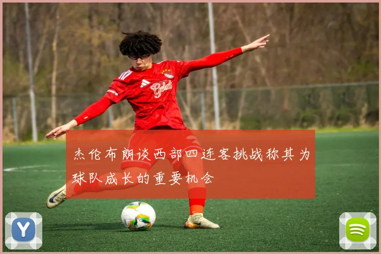 杰伦布朗谈西部四连客挑战称其为球队成长的重要机会