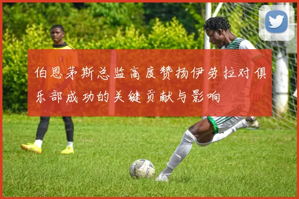 伯恩茅斯总监高度赞扬伊劳拉对俱乐部成功的关键贡献与影响