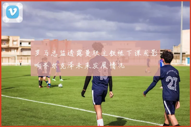 罗马总监透露曼联主教练下课或影响齐尔克泽未来发展情况
