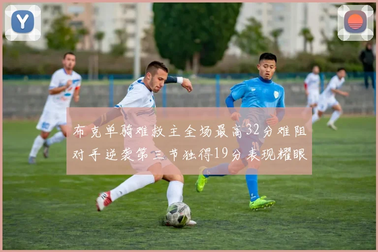 布克单骑难救主全场最高32分难阻对手逆袭第三节独得19分表现耀眼