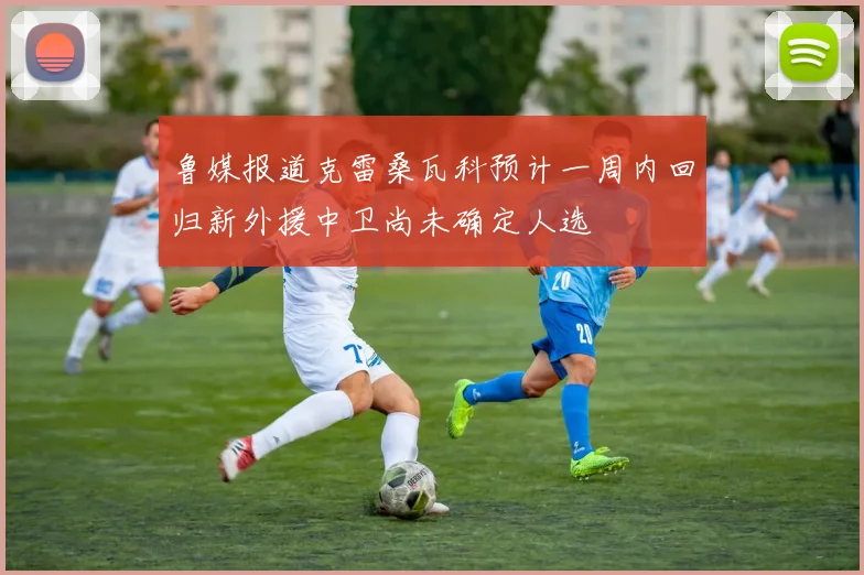 鲁媒报道克雷桑瓦科预计一周内回归新外援中卫尚未确定人选