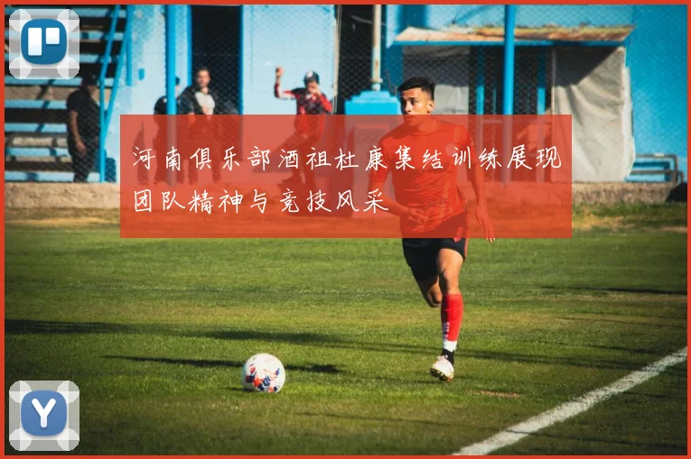 河南俱乐部酒祖杜康集结训练展现团队精神与竞技风采