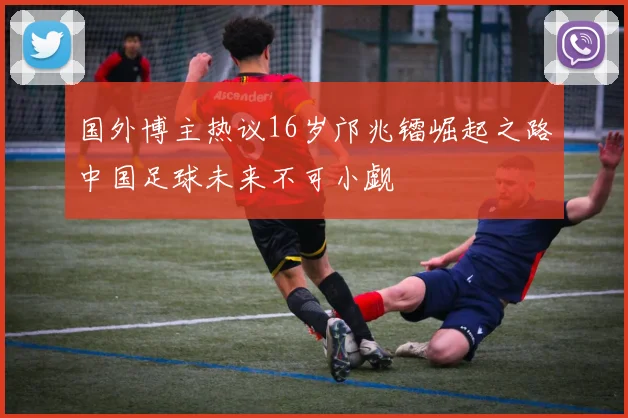 国外博主热议16岁邝兆镭崛起之路中国足球未来不可小觑