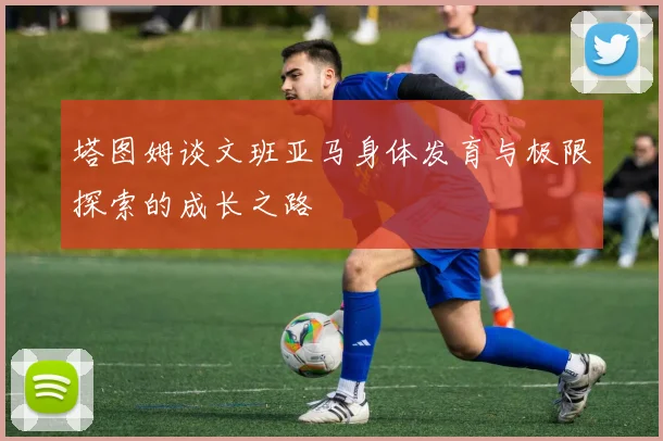 塔图姆谈文班亚马身体发育与极限探索的成长之路