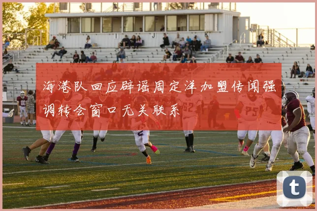 海港队回应辟谣周定洋加盟传闻强调转会窗口无关联系