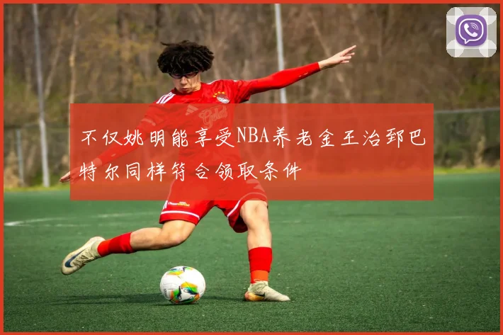 不仅姚明能享受NBA养老金王治郅巴特尔同样符合领取条件