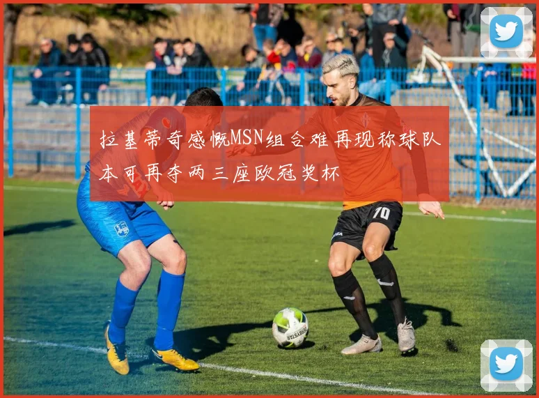 拉基蒂奇感慨MSN组合难再现称球队本可再夺两三座欧冠奖杯