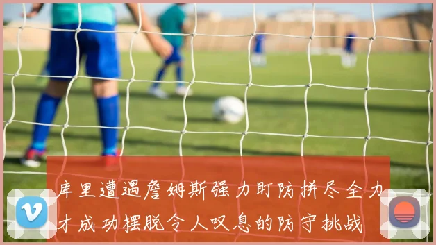 库里遭遇詹姆斯强力盯防拼尽全力才成功摆脱令人叹息的防守挑战