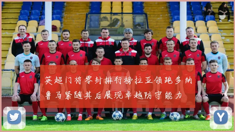英超门将零封排行榜拉亚领跑多纳鲁马紧随其后展现卓越防守能力
