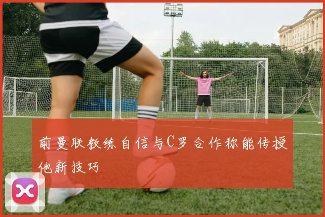 前曼联教练自信与C罗合作称能传授他新技巧