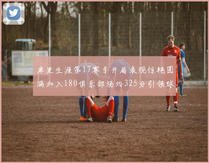 库里生涯第17赛季开局表现惊艳圆满加入180俱乐部场均325分引领球队