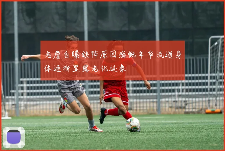 老詹自曝缺阵原因感慨年华流逝身体逐渐显露老化迹象