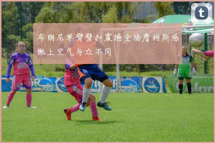 布朗尼单臂劈扣震撼全场詹姆斯感慨上空气与众不同