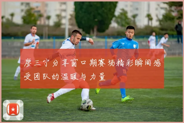 廖三宁分享窗口期赛场精彩瞬间感受团队的温暖与力量