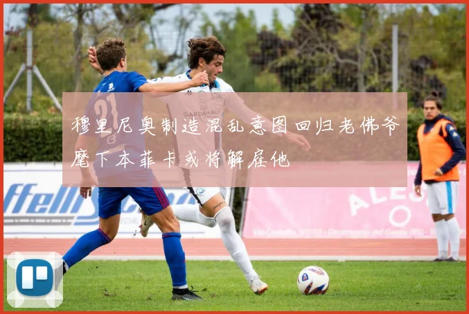 穆里尼奥制造混乱意图回归老佛爷麾下本菲卡或将解雇他