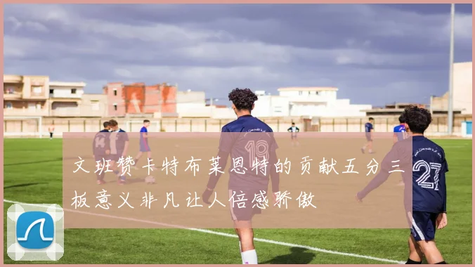 文班赞卡特布莱恩特的贡献五分三板意义非凡让人倍感骄傲