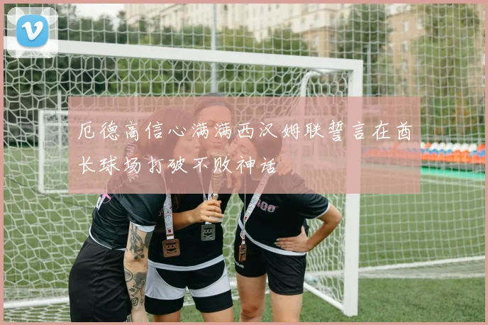厄德高信心满满西汉姆联誓言在酋长球场打破不败神话