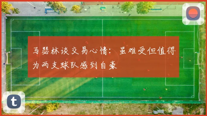 马瑟林谈交易心情：虽难受但值得为两支球队感到自豪
