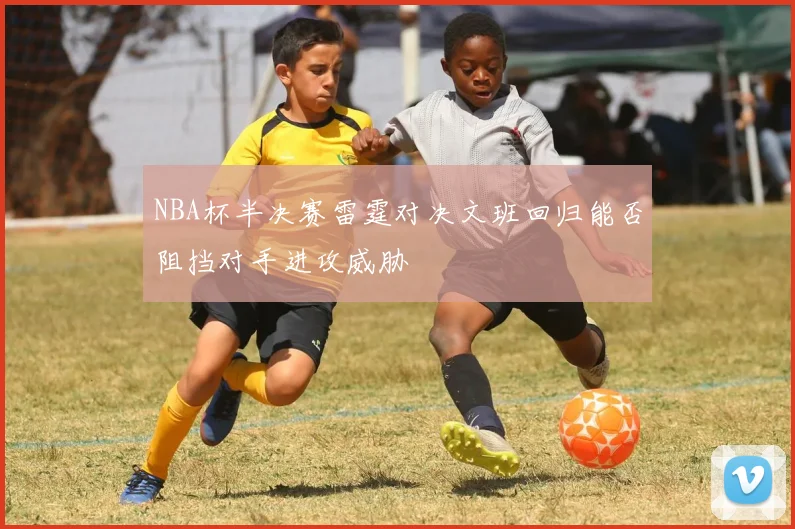 NBA杯半决赛雷霆对决文班回归能否阻挡对手进攻威胁