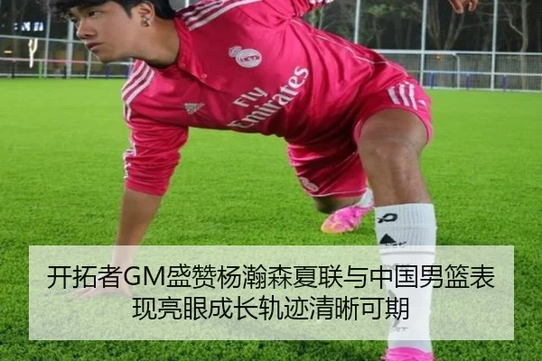 开拓者GM盛赞杨瀚森夏联与中国男篮表现亮眼成长轨迹清晰可期（WukongSports）